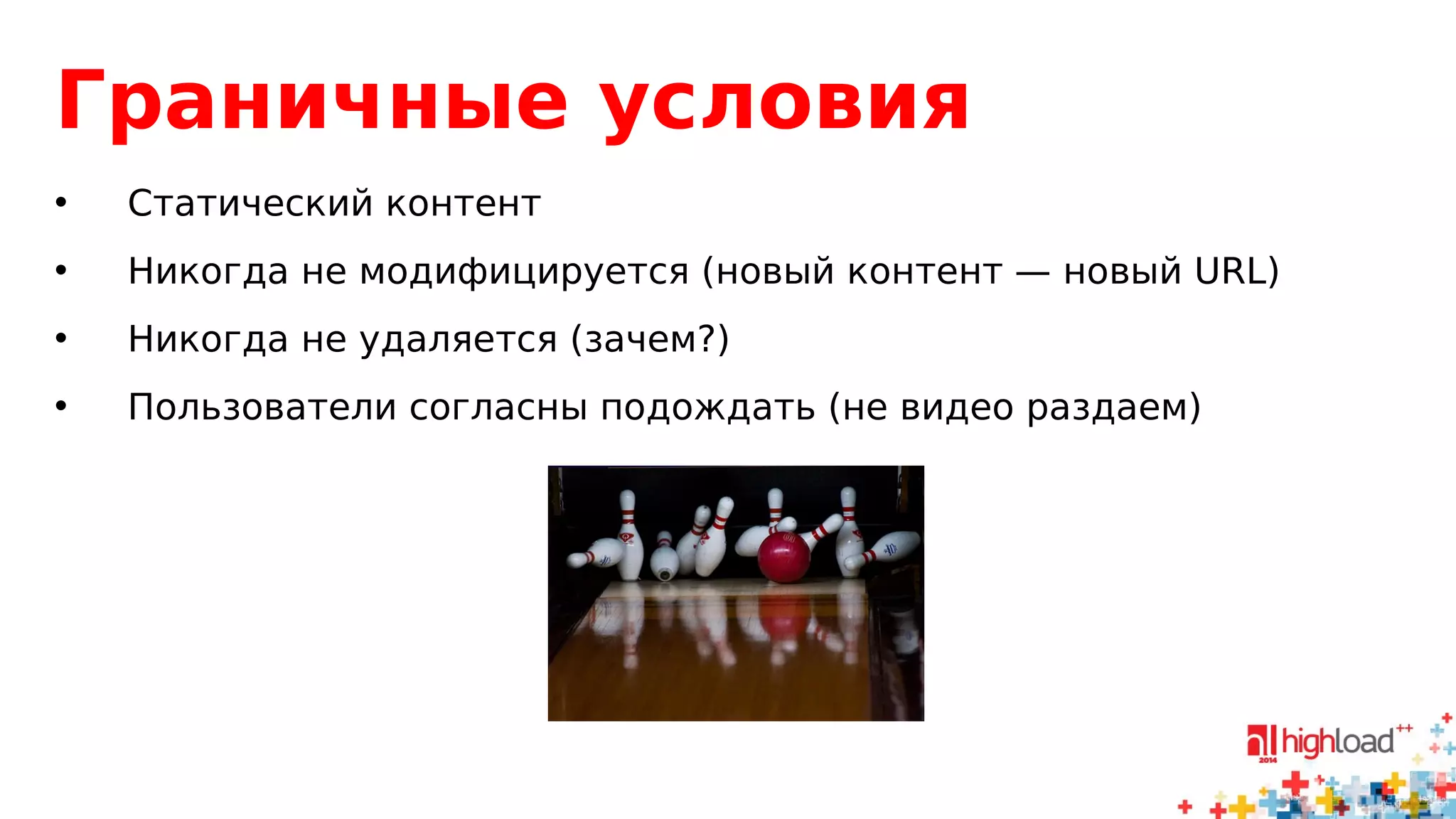 Граничные условия 
• Статический контент 
• Никогда не модифицируется (новый контент — новый URL) 
• Никогда не удаляется (зачем?) 
• Пользователи согласны подождать (не видео раздаем) 
 