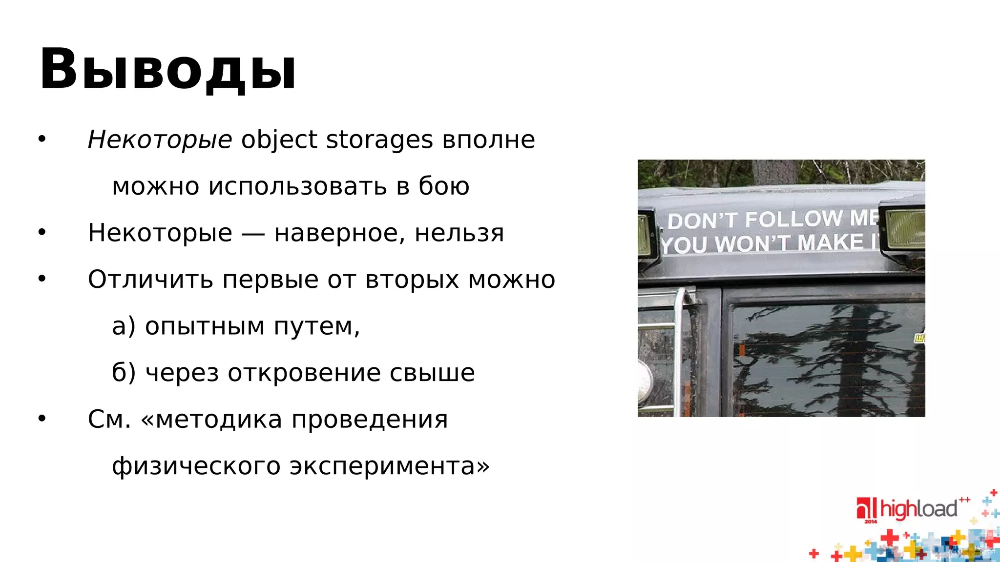 Выводы 
• Некоторые object storages вполне 
можно использовать в бою 
• Некоторые — наверное, нельзя 
• Отличить первые от вторых можно 
а) опытным путем, 
б) через откровение свыше 
• См. «методика проведения 
физического эксперимента» 
 