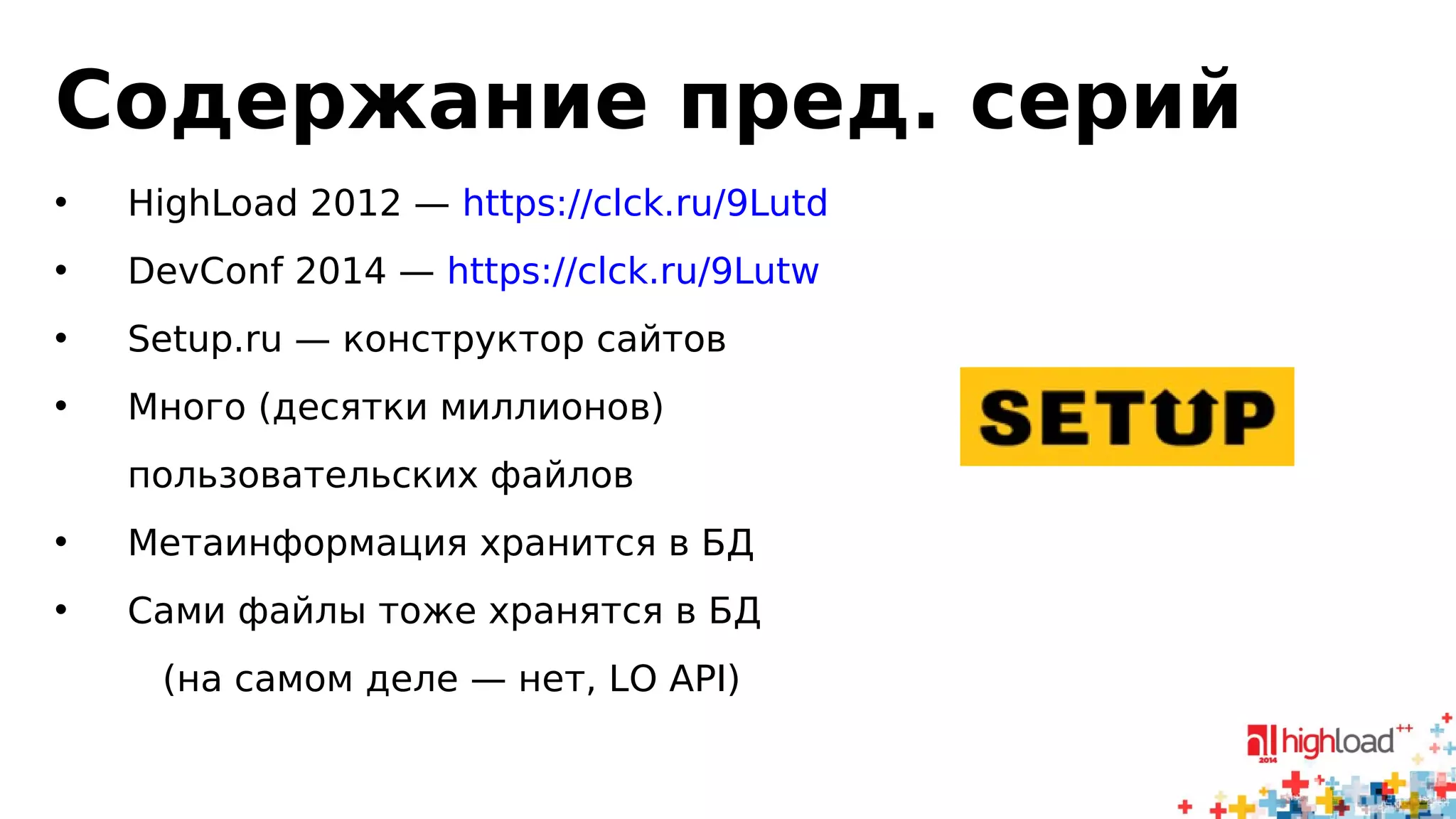 Содержание пред. серий 
• HighLoad 2012 — https://clck.ru/9Lutd 
• DevConf 2014 — https://clck.ru/9Lutw 
• Setup.ru — конструктор сайтов 
• Много (десятки миллионов) 
пользовательских файлов 
• Метаинформация хранится в БД 
• Сами файлы тоже хранятся в БД 
(на самом деле — нет, LO API) 
 