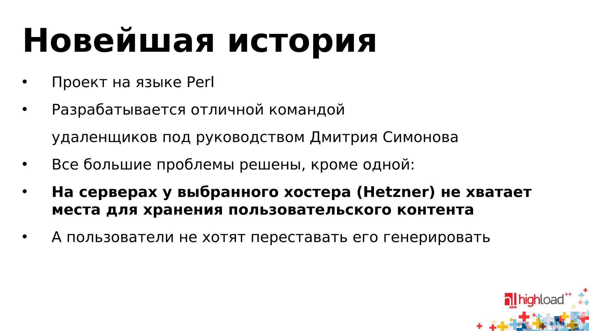 Новейшая история 
• Проект на языке Perl 
• Разрабатывается отличной командой 
удаленщиков под руководством Дмитрия Симонова 
• Все большие проблемы решены, кроме одной: 
• На серверах у выбранного хостера (Hetzner) не хватает 
места для хранения пользовательского контента 
• А пользователи не хотят переставать его генерировать 
 