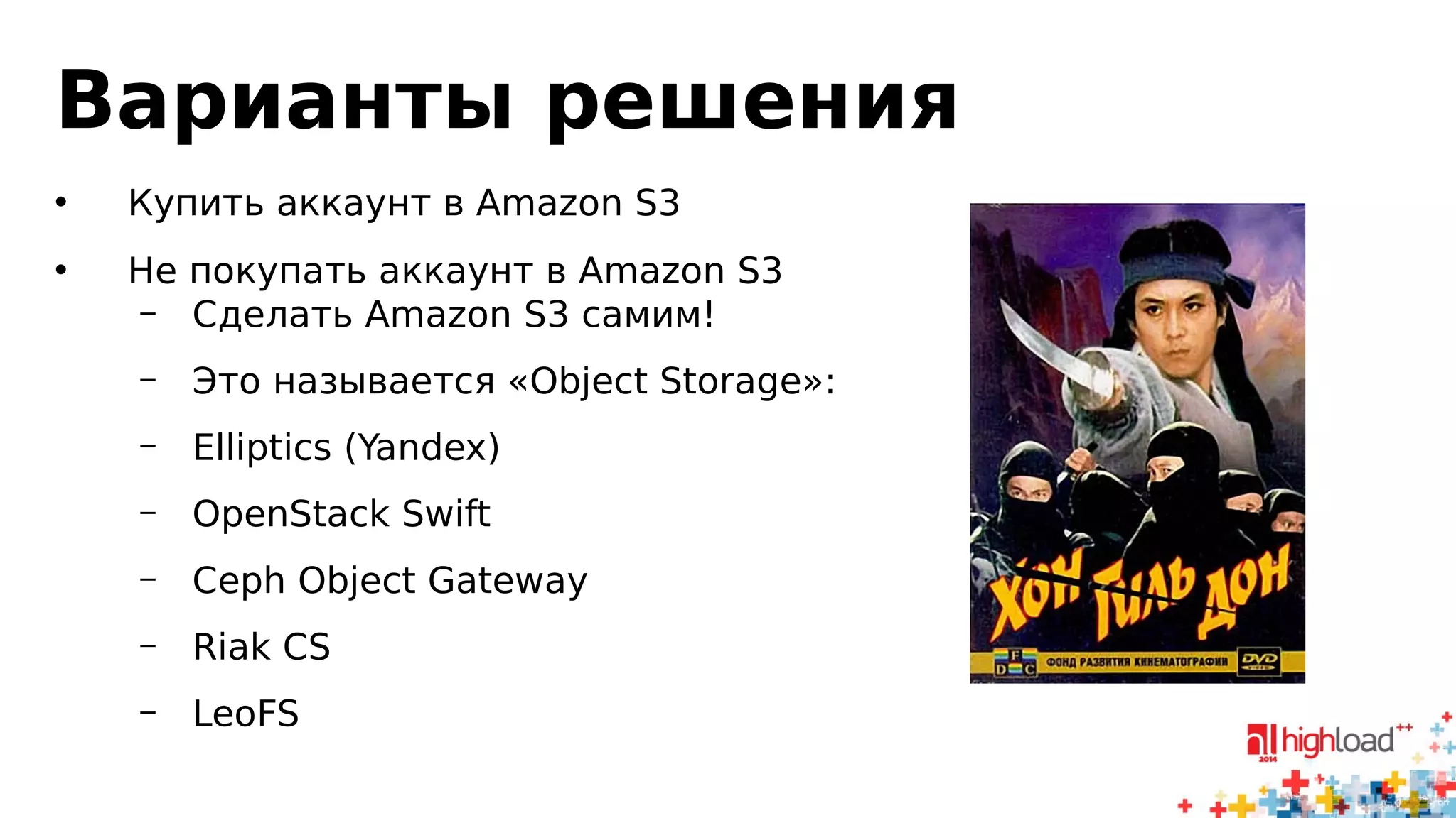 Варианты решения 
• Купить аккаунт в Amazon S3 
• Не покупать аккаунт в Amazon S3 
– Сделать Amazon S3 самим! 
– Это называется «Object Storage»: 
– Elliptics (Yandex) 
– OpenStack Swift 
– Ceph Object Gateway 
– Riak CS 
– LeoFS 
 