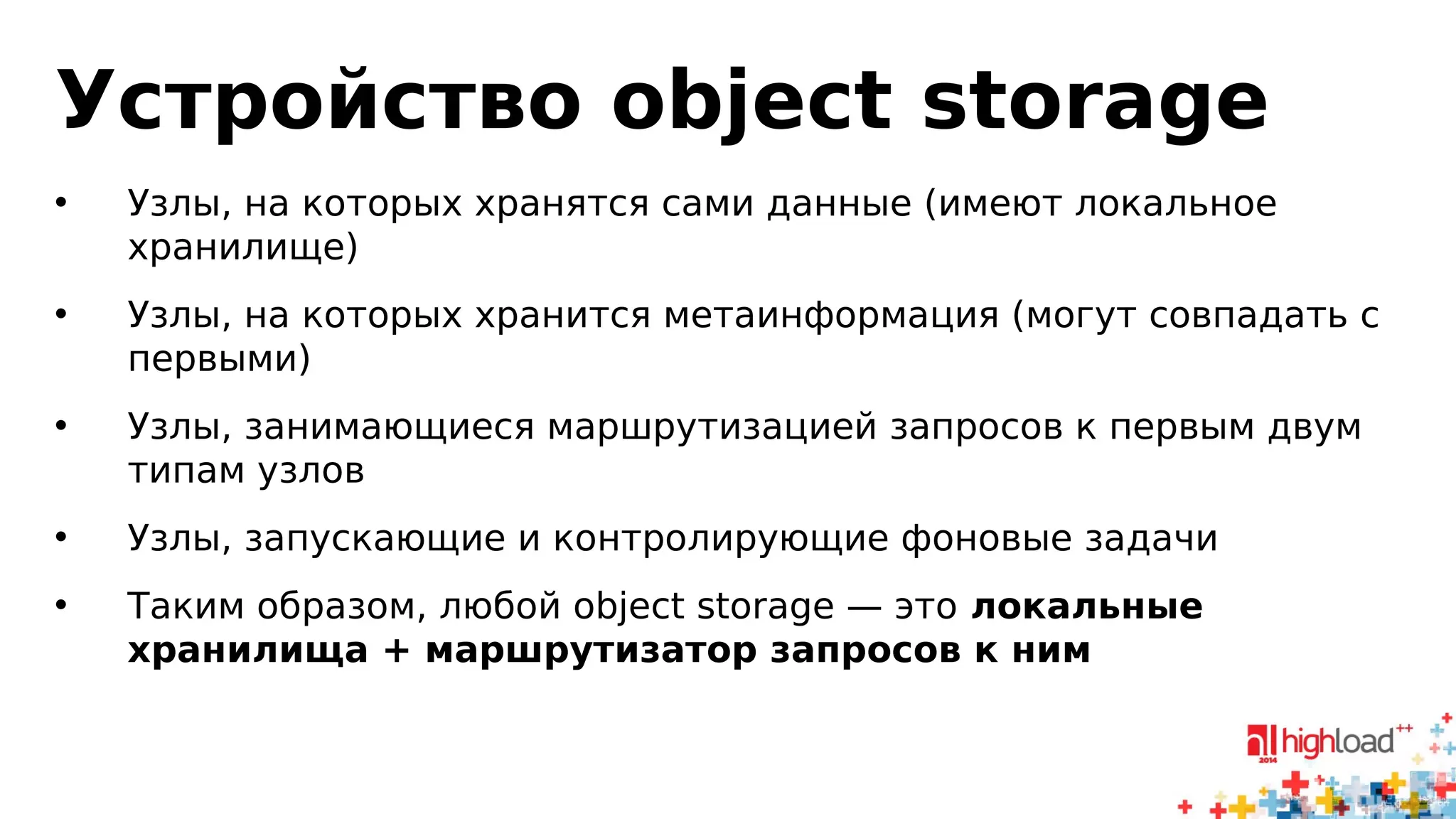 Устройство object storage 
• Узлы, на которых хранятся сами данные (имеют локальное 
хранилище) 
• Узлы, на которых хранится метаинформация (могут совпадать с 
первыми) 
• Узлы, занимающиеся маршрутизацией запросов к первым двум 
типам узлов 
• Узлы, запускающие и контролирующие фоновые задачи 
• Таким образом, любой object storage — это локальные 
хранилища + маршрутизатор запросов к ним 
 