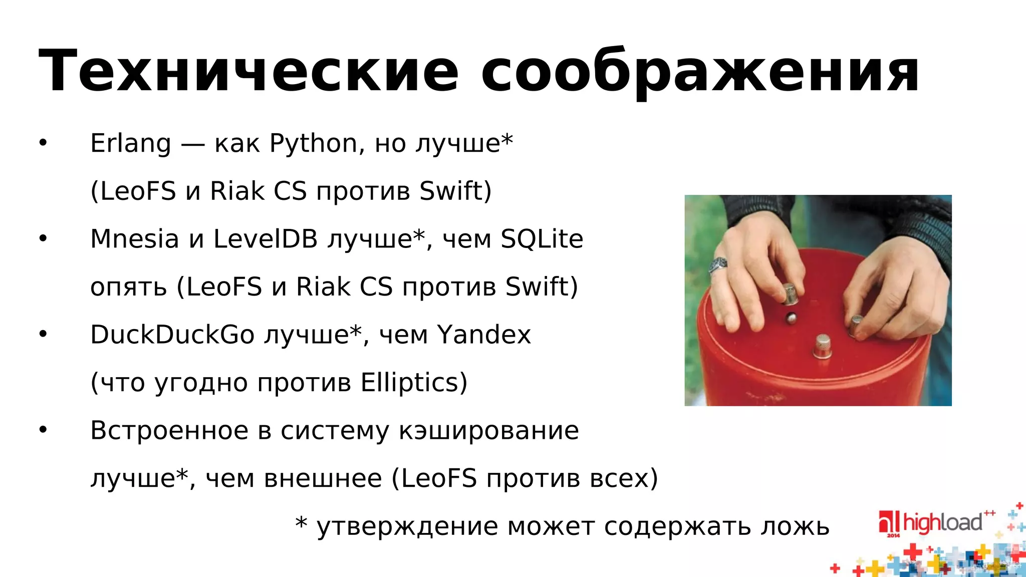 Технические соображения 
• Erlang — как Python, но лучше* 
(LeoFS и Riak CS против Swift) 
• Mnesia и LevelDB лучше*, чем SQLite 
опять (LeoFS и Riak CS против Swift) 
• DuckDuckGo лучше*, чем Yandex 
(что угодно против Elliptics) 
• Встроенное в систему кэширование 
лучше*, чем внешнее (LeoFS против всех) 
* утверждение может содержать ложь 
 