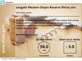 LeogateWestern Slopes Reserve Shiraz 2011 
Hunter Valley, Australia 
_______________________________________________________ 
An ample bodied brilliant dark ruby coloured wine. Intense fruit aromas 
coupled with floral notes. Strong ripe fruits of red cherries and 
raspberries almost jammy in flavour with an earthy complexity to it. A 
medium persistent finish. 
Best drinking up to 2045. 
Cost: $115 
www.shiraz.guru 
@ShirazGuru 
Shiraz.guru © August, 2014 Reserved Rights 
SG WINE RATING 
94.0 
/100 
OUTSTANDING 
‘GREAT VALUE’ RATING 
- 3.0 
NEUTRAL 
