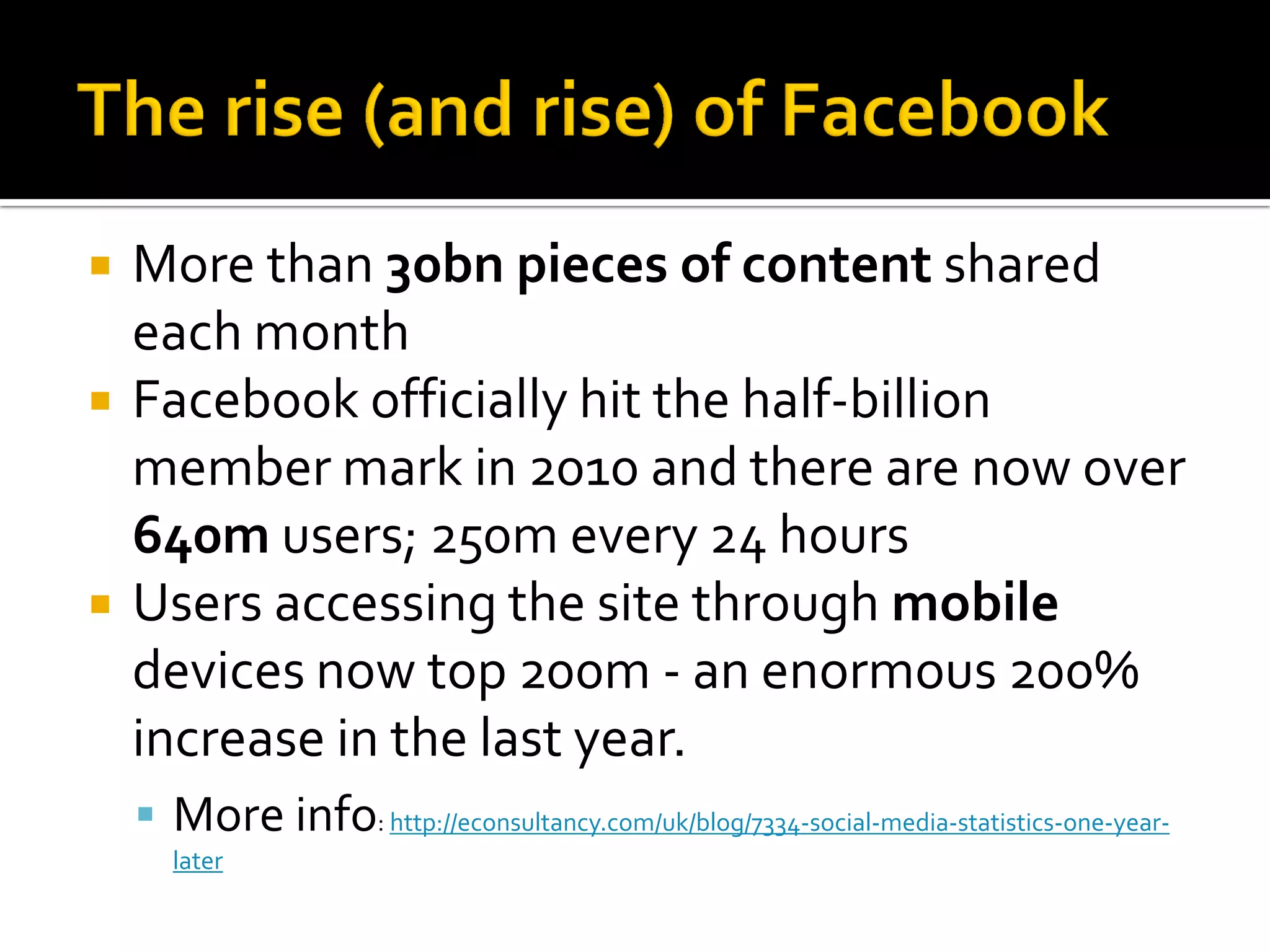  More than 30bn pieces of content shared
each month
 Facebook officially hit the half-billion
member mark in 2010 and there are now over
640m users; 250m every 24 hours
 Users accessing the site through mobile
devices now top 200m - an enormous 200%
increase in the last year.
 More info: http://econsultancy.com/uk/blog/7334-social-media-statistics-one-year-
later
 