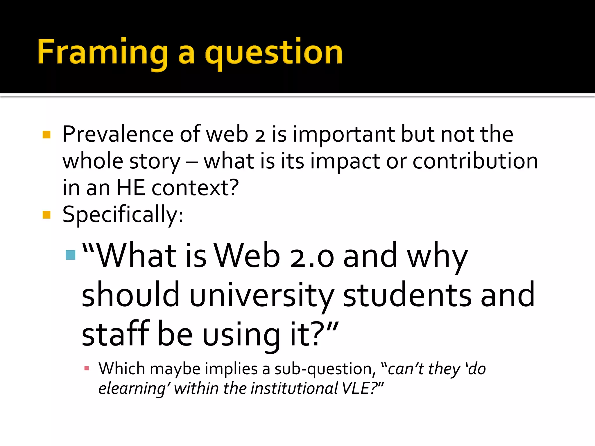  Prevalence of web 2 is important but not the
whole story – what is its impact or contribution
in an HE context?
 Specifically:
“What isWeb 2.0 and why
should university students and
staff be using it?”
▪ Which maybe implies a sub-question, “can’t they ‘do
elearning’ within the institutional VLE?”
 
