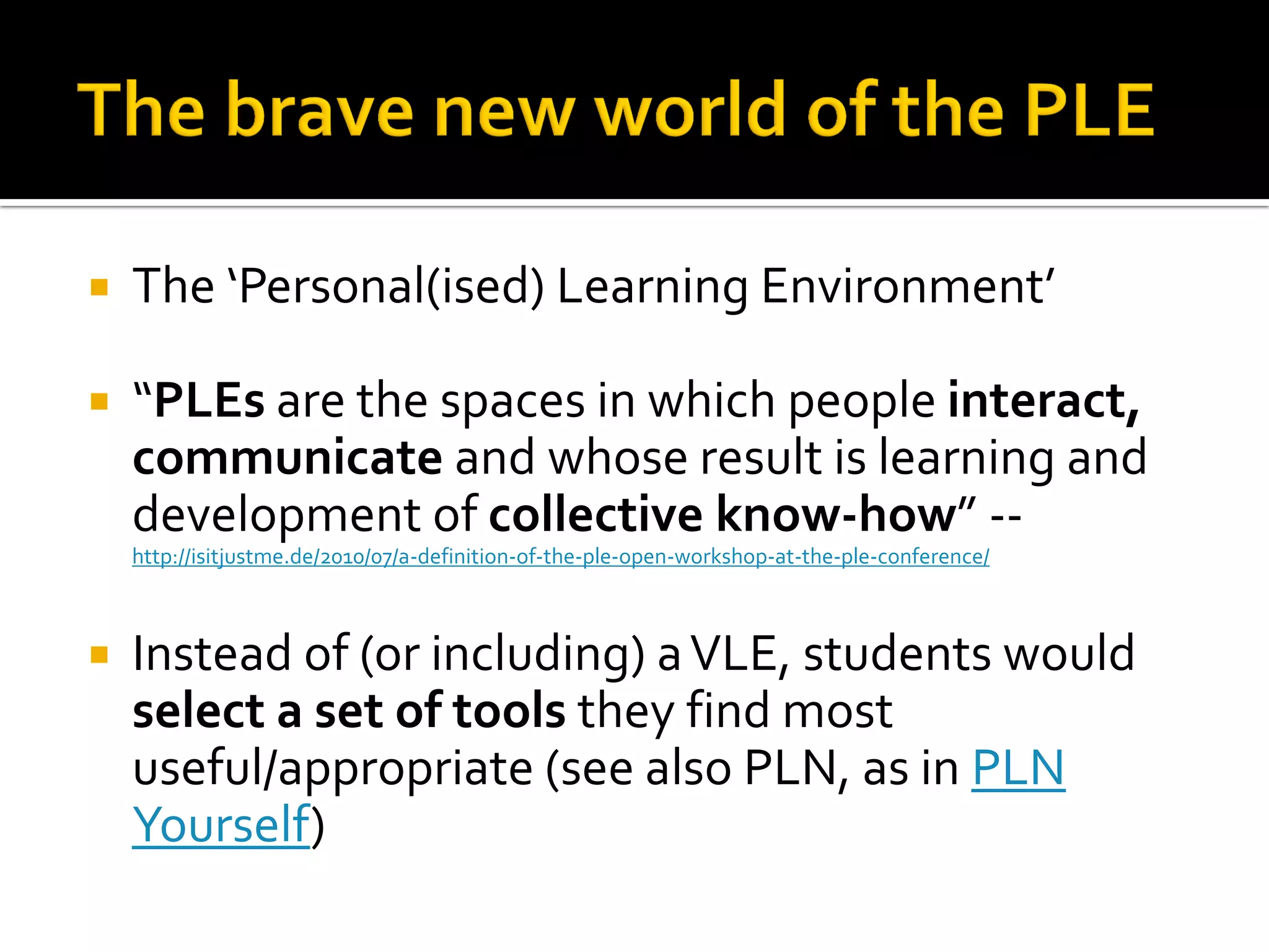  The ‘Personal(ised) Learning Environment’
 “PLEs are the spaces in which people interact,
communicate and whose result is learning and
development of collective know-how” --
http://isitjustme.de/2010/07/a-definition-of-the-ple-open-workshop-at-the-ple-conference/
 Instead of (or including) aVLE, students would
select a set of tools they find most
useful/appropriate (see also PLN, as in PLN
Yourself)
 
