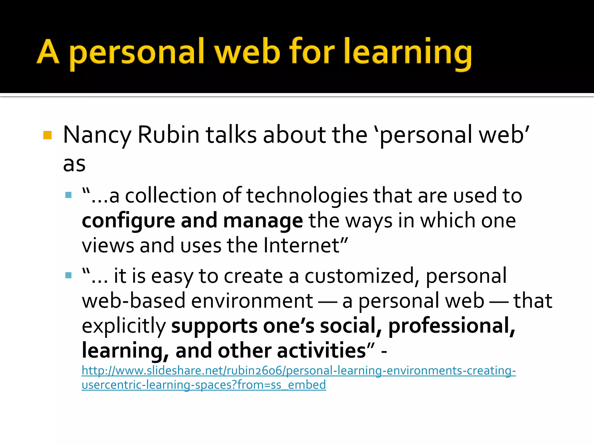  Nancy Rubin talks about the ‘personal web’
as
 “...a collection of technologies that are used to
configure and manage the ways in which one
views and uses the Internet”
 “... it is easy to create a customized, personal
web-based environment — a personal web — that
explicitly supports one’s social, professional,
learning, and other activities” -
http://www.slideshare.net/rubin2606/personal-learning-environments-creating-
usercentric-learning-spaces?from=ss_embed
 
