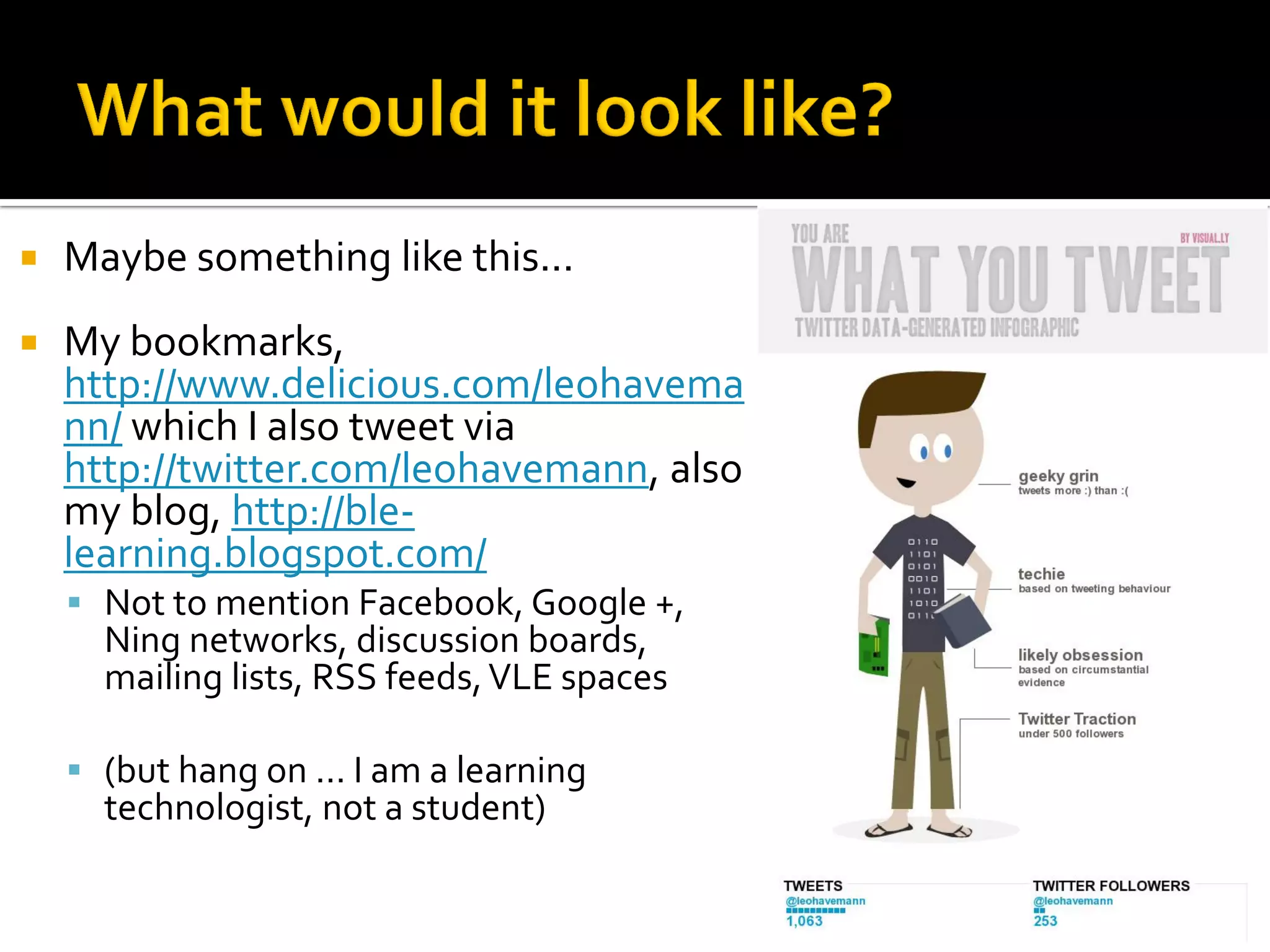  Maybe something like this...
 My bookmarks,
http://www.delicious.com/leohavema
nn/ which I also tweet via
http://twitter.com/leohavemann, also
my blog, http://ble-
learning.blogspot.com/
 Not to mention Facebook, Google +,
Ning networks, discussion boards,
mailing lists, RSS feeds,VLE spaces
 (but hang on ... I am a learning
technologist, not a student)
 