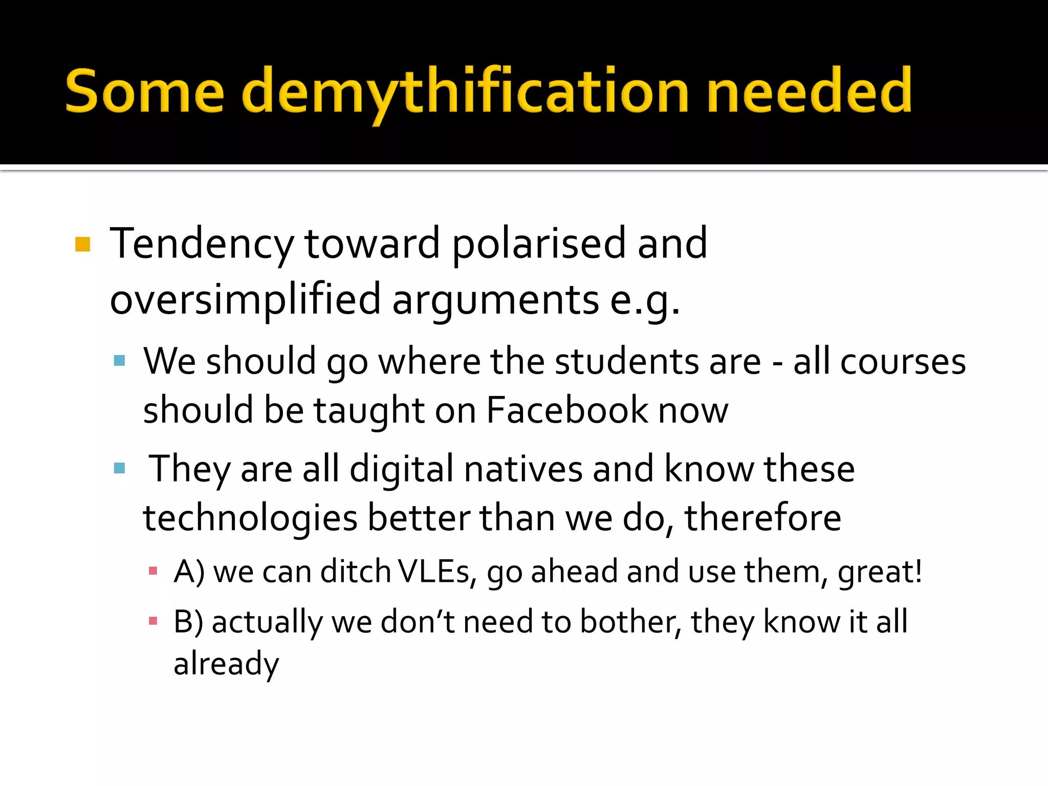  Tendency toward polarised and
oversimplified arguments e.g.
 We should go where the students are - all courses
should be taught on Facebook now
 They are all digital natives and know these
technologies better than we do, therefore
▪ A) we can ditchVLEs, go ahead and use them, great!
▪ B) actually we don’t need to bother, they know it all
already
 