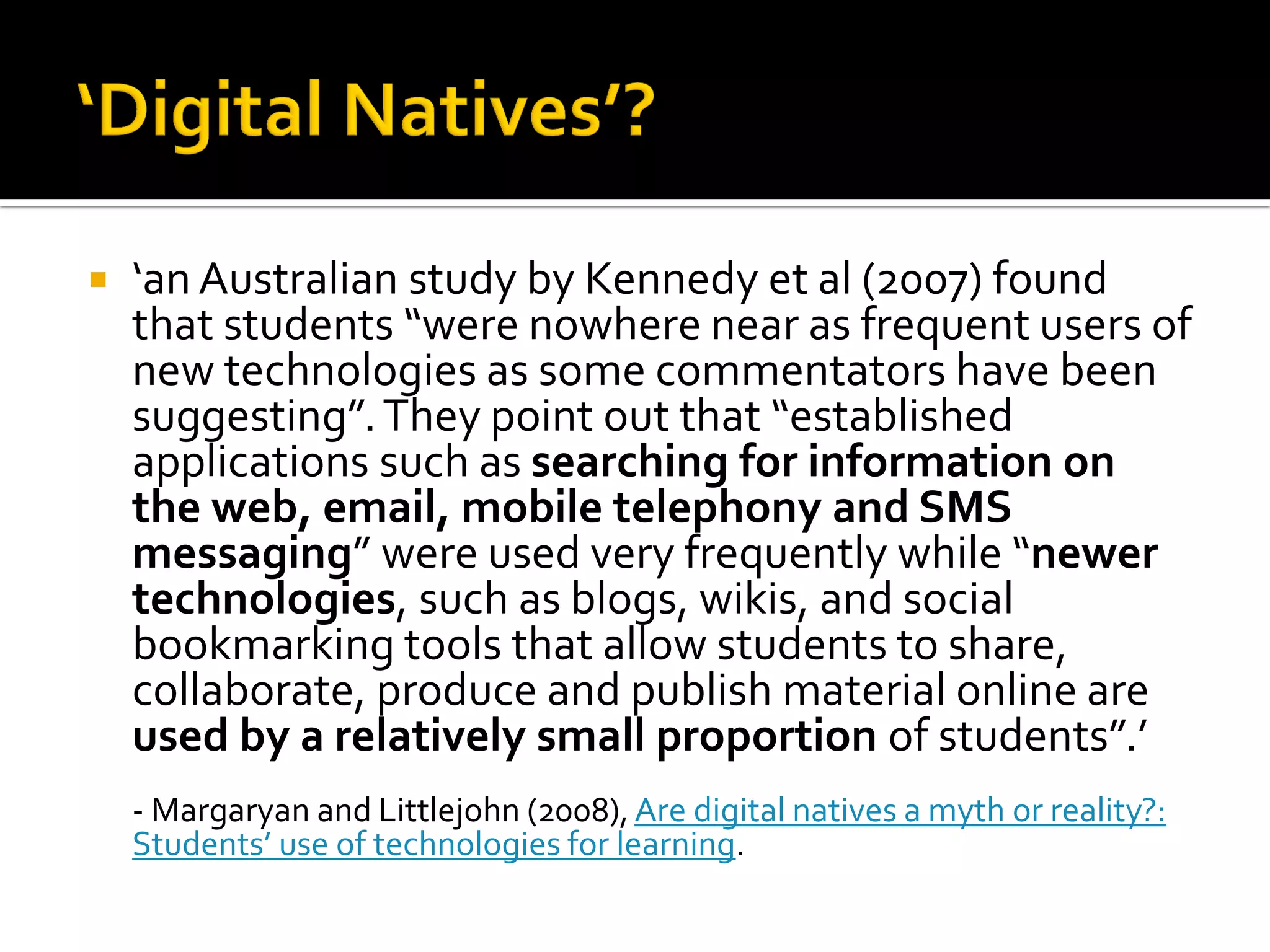  ‘an Australian study by Kennedy et al (2007) found
that students “were nowhere near as frequent users of
new technologies as some commentators have been
suggesting”.They point out that “established
applications such as searching for information on
the web, email, mobile telephony and SMS
messaging” were used very frequently while “newer
technologies, such as blogs, wikis, and social
bookmarking tools that allow students to share,
collaborate, produce and publish material online are
used by a relatively small proportion of students”.’
- Margaryan and Littlejohn (2008),Are digital natives a myth or reality?:
Students’ use of technologies for learning.
 