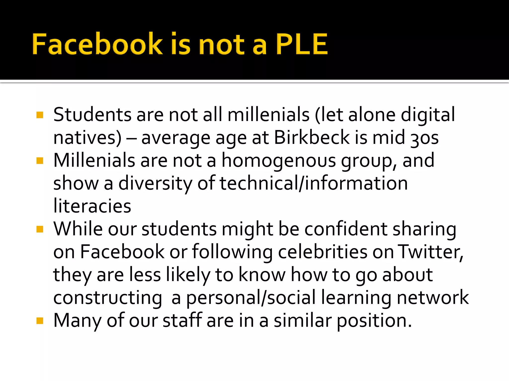  Students are not all millenials (let alone digital
natives) – average age at Birkbeck is mid 30s
 Millenials are not a homogenous group, and
show a diversity of technical/information
literacies
 While our students might be confident sharing
on Facebook or following celebrities onTwitter,
they are less likely to know how to go about
constructing a personal/social learning network
 Many of our staff are in a similar position.
 