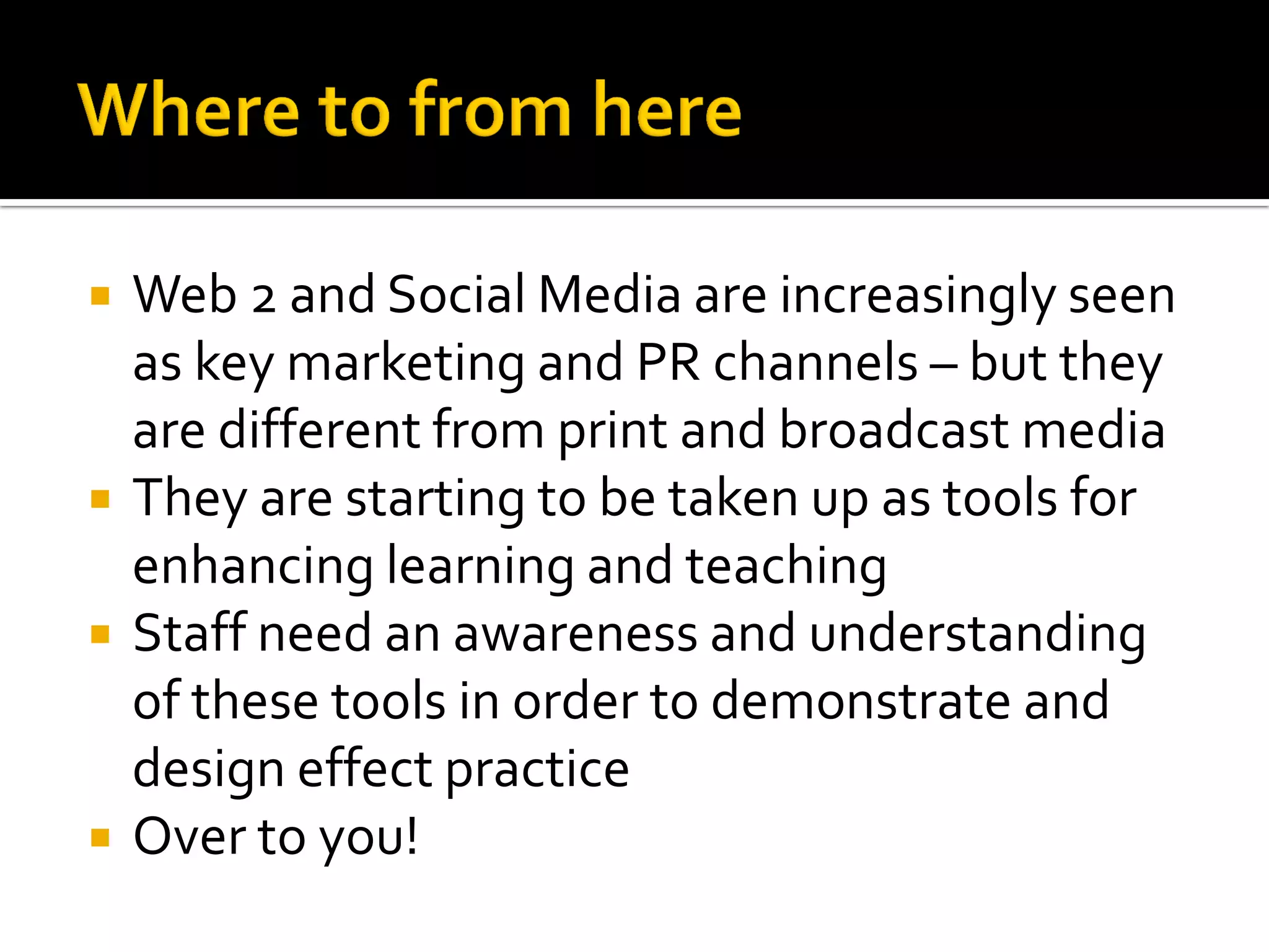  Web 2 and Social Media are increasingly seen
as key marketing and PR channels – but they
are different from print and broadcast media
 They are starting to be taken up as tools for
enhancing learning and teaching
 Staff need an awareness and understanding
of these tools in order to demonstrate and
design effect practice
 Over to you!
 