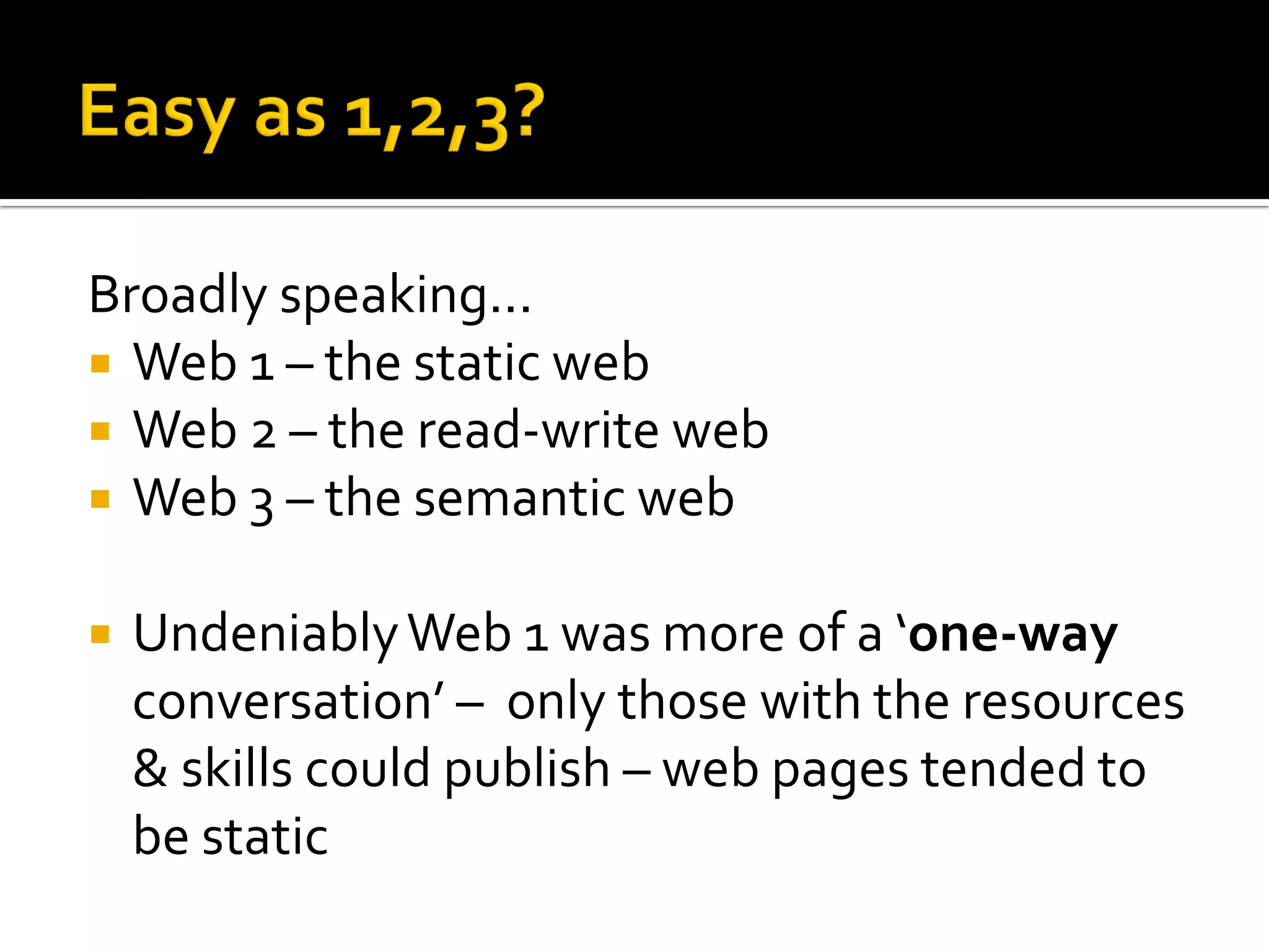 Broadly speaking...
 Web 1 – the static web
 Web 2 – the read-write web
 Web 3 – the semantic web
 UndeniablyWeb 1 was more of a ‘one-way
conversation’ – only those with the resources
& skills could publish – web pages tended to
be static
 