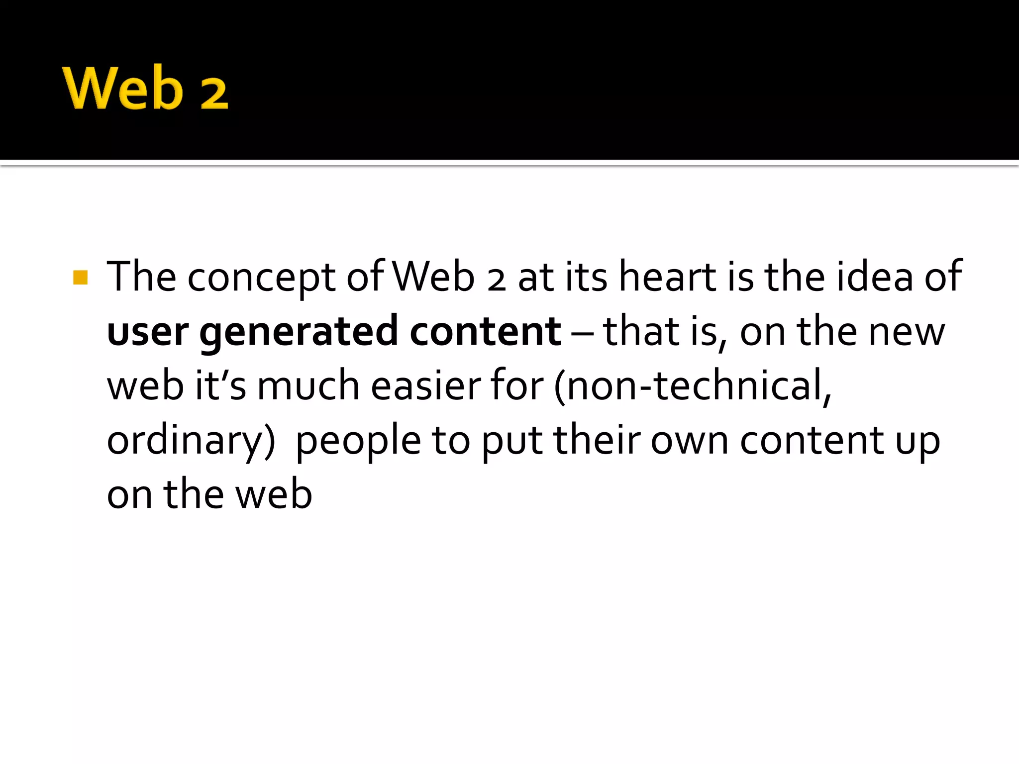 The concept ofWeb 2 at its heart is the idea of
user generated content – that is, on the new
web it’s much easier for (non-technical,
ordinary) people to put their own content up
on the web
 
