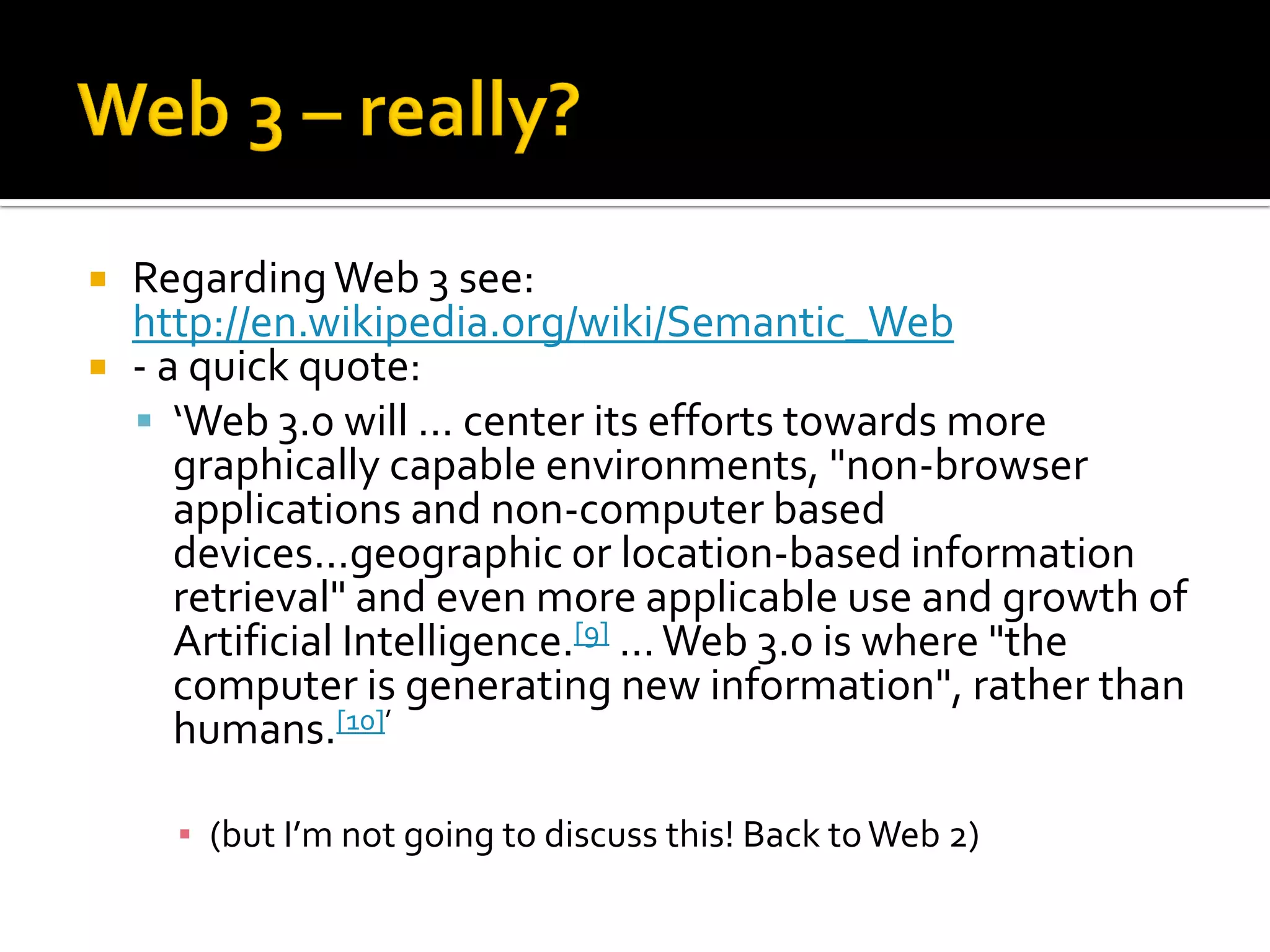  RegardingWeb 3 see:
http://en.wikipedia.org/wiki/Semantic_Web
 - a quick quote:
 ‘Web 3.0 will ... center its efforts towards more
graphically capable environments, "non-browser
applications and non-computer based
devices...geographic or location-based information
retrieval" and even more applicable use and growth of
Artificial Intelligence.[9] ...Web 3.0 is where "the
computer is generating new information", rather than
humans.[10]’
▪ (but I’m not going to discuss this! Back toWeb 2)
 