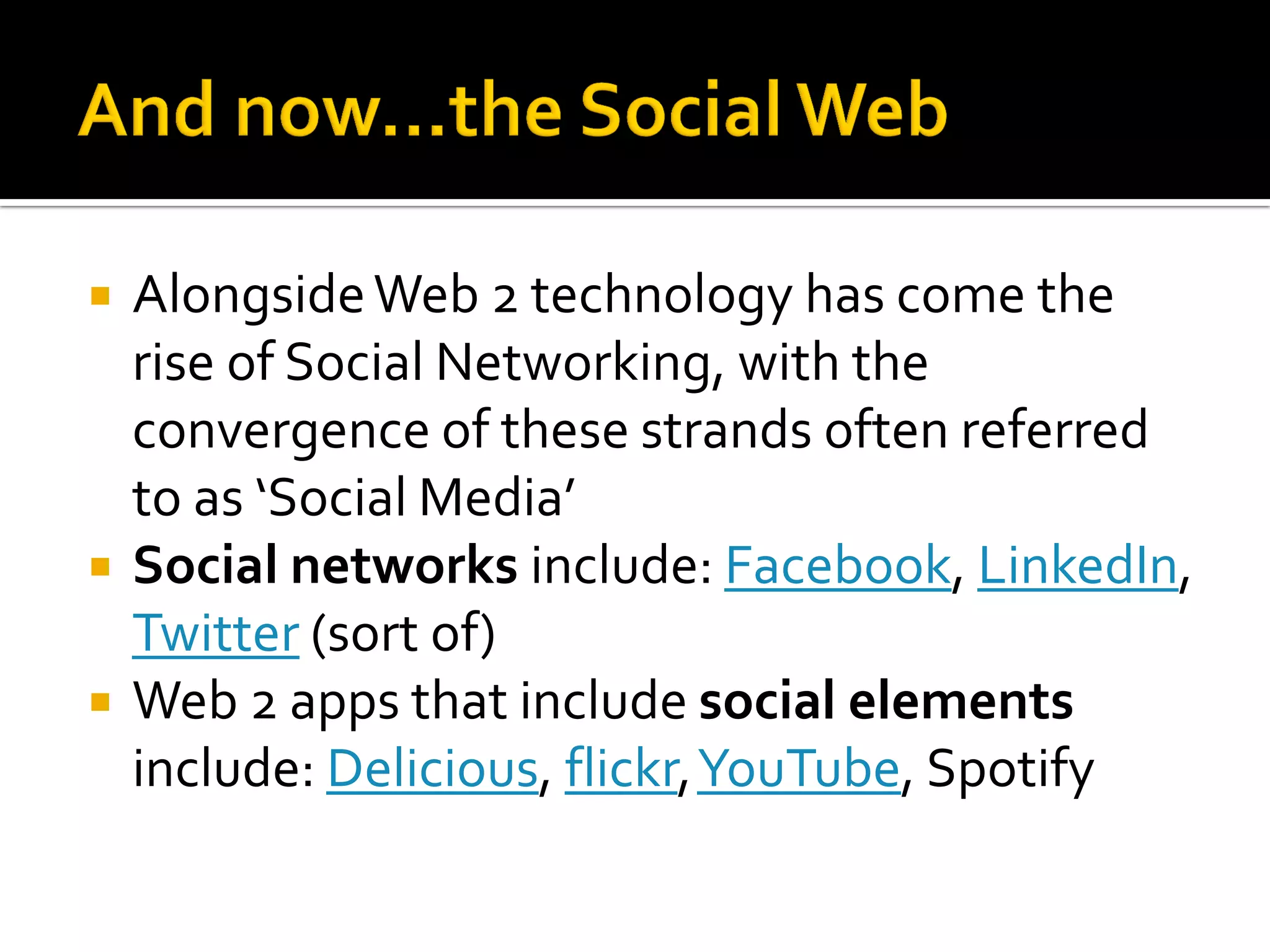  AlongsideWeb 2 technology has come the
rise of Social Networking, with the
convergence of these strands often referred
to as ‘Social Media’
 Social networks include: Facebook, LinkedIn,
Twitter (sort of)
 Web 2 apps that include social elements
include: Delicious, flickr,YouTube, Spotify
 