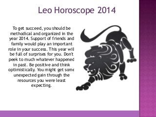 Leo Horoscope 2014
To get succeed, you should be
methodical and organized in the
year 2014. Support of friends and
family would play an important
role in your success. This year will
be full of surprises for you. Don't
peek to much whatever happened
in past. Be positive and think
optimistically. You might get some
unexpected gain through the
resources you were least
expecting.

 