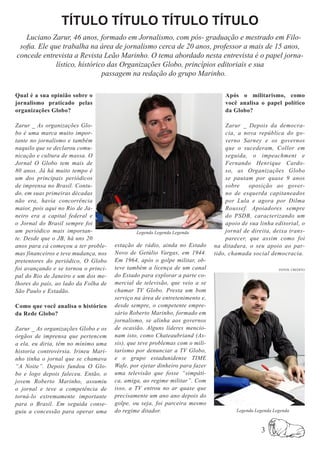 TÍTULO TÍTULO TÍTULO TÍTULO
   Luciano Zarur, 46 anos, formado em Jornalismo, com pós- graduação e mestrado em Filo-
 sofia. Ele que trabalha na área de jornalismo cerca de 20 anos, professor a mais de 15 anos,
concede entrevista a Revista Leão Marinho. O tema abordado nesta entrevista é o papel jorna-
              lístico, histórico das Organizações Globo, princípios editoriais e sua
                               passagem na redação do grupo Marinho.

Qual é a sua opinião sobre o                                                     Após o militarismo, como
jornalismo praticado pelas                                                       você analisa o papel político
organizações Globo?                                                              da Globo?

Zarur _ As organizações Glo-                                                      Zarur _ Depois da democra-
bo é uma marca muito impor-                                                       cia, a nova república do go-
tante no jornalismo e também                                                      verno Sarney e os governos
naquilo que se declarou comu-                                                     que o sucederam, Collor em
nicação e cultura de massa. O                                                     seguida, o impeachment e
Jornal O Globo tem mais de                                                        Fernando Henrique Cardo-
80 anos. Já há muito tempo é                                                      so, as Organizações Globo
um dos principais periódicos                                                      se pautam por quase 9 anos
de imprensa no Brasil. Contu-                                                     sobre    oposição ao gover-
do, em suas primeiras décadas                                                     no de esquerda capitaneados
não era, havia concorrência                                                       por Lula e agora por Dilma
maior, pois aqui no Rio de Ja-                                                    Roussef. Apoiadores sempre
neiro era a capital federal e                                                     do PSDB, caracterizando um
o Jornal do Brasil sempre foi                                                     apoio de sua linha editorial, o
um periódico mais importan-                   Legenda Legenda Legenda             jornal de direita, deixa trans-
te. Desde que o JB, há uns 20                                                     parecer, que assim como foi
anos para cá começou a ter proble-    estação de rádio, ainda no Estado      na ditadura, o seu apoio ao par-
mas financeiros e teve mudança, nos   Novo de Getúlio Vargas, em 1944.       tido, chamada social democracia.
pretentores do periódico, O Globo     Em 1964, após o golpe militar, ob-
foi avançando e se tornou o princi-   teve também a licença de um canal                                FOTOS: CREDITO

pal do Rio de Janeiro e um dos me-    do Estado para explorar a parte co-
lhores do país, ao lado da Folha de   mercial de televisão, que veio a se
São Paulo e Estadão.                  chamar TV Globo. Presta um bom
                                      serviço na área de entretenimento e,
Como que você analisa o histórico     desde sempre, o competente empre-
da Rede Globo?                        sário Roberto Marinho, formado em
                                      jornalismo, se alinha aos governos
Zarur _ As organizações Globo e os    de ocasião. Alguns líderes mencio-
órgãos de imprensa que pertencem      nam isto, como Chateaubriand (As-
a ela, eu diria, têm no mínimo uma    sis), que teve problemas com o mili-
historia controvérsia. Irineu Mari-   tarismo por denunciar a TV Globo,
nho tinha o jornal que se chamava     e o grupo estadunidense TIME
“A Noite”. Depois fundou O Glo-       Wafe, por ejetar dinheiro para fazer
bo e logo depois faleceu. Então, o    uma televisão que fosse “simpáti-
jovem Roberto Marinho, assumiu        ca, amiga, ao regime militar”. Com
o jornal e teve a competência de      isso, a TV entrou no ar quase que
torná-lo extremamente importante      precisamente um ano ano depois do
para o Brasil. Em seguida conse-      golpe, ou seja, foi parceira mesmo
guiu a concessão para operar uma      do regime ditador.                             Legenda Legenda Legenda



                                                                                               3
 