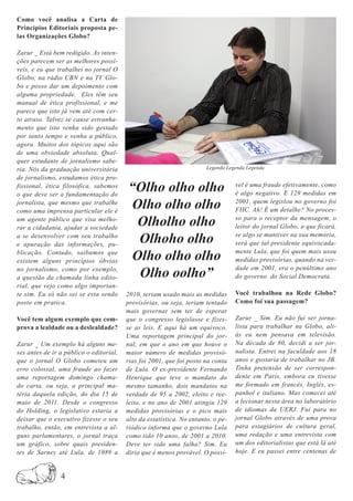 Como você analisa a Carta de
Princípios Editoriais proposta pe-
las Organizações Globo?

Zarur _ Está bem redigido. As inten-
ções parecem ser as melhores possí-
veis, e eu que trabalhei no jornal O
Globo, na rádio CBN e na TV Glo-
bo e posso dar um depoimento com
alguma propriedade. Eles têm seu
manual de ética profissional, e me
parece que isto já vem até com cer-
to atraso. Talvez se cause estranha-
mento que isto venha sido gestado
por tanto tempo e venha a público,
agora. Muitos dos tópicos aqui são
de uma obviedade absoluta. Qual-
quer estudante de jornalismo sabe-
ria. Nós da graduação universitária                                    Legenda Legenda Legenda
de jornalismo, estudamos ética pro-
fissional, ética filosófica, sabemos
o que deve ser a fundamentação do
                                         “Olho olho olho                          vel é uma fraude efetivamente, como
                                                                                  é algo negativo. E 129 medidas em
jornalista, que mesmo que trabalhe
como uma imprensa particular ele é
                                          Olho olho olho                          2001, quem legislou no governo foi
                                                                                  FHC. Ah! É um detalhe? No proces-
um agente público que visa melho-
rar a cidadania, ajudar a sociedade
                                           Olholho olho                           so para o receptor da mensagem, o
                                                                                  leitor do jornal Globo, o que ficará,
a se desenvolver com seu trabalho
e apuração das informações, pu-
                                           Olhoho olho                            se algo se mantiver na sua memória,
                                                                                  será que tal presidente equivocada-
blicação. Contudo, saibamos que
existem alguns princípios óbvios          Olho olho olho                          mente Lula, que foi quem mais usou
                                                                                  medidas provisórias, quando na ver-
no jornalismo, como por exemplo,
a questão da chamada linha edito-          Olho oolho”                            dade em 2001, era o penúltimo ano
                                                                                  do governo do Social Democrata.
rial, que vejo como algo importan-
te sim. Eu só não sei se esta sendo      2010, teriam usado mais as medidas       Você trabalhou na Rede Globo?
posto em pratica.                        provisórias, ou seja, teriam tentado     Como foi sua passagem?
                                         mais governar sem ter de esperar
Você tem algum exemplo que com-          que o congresso legislasse e fizes-      Zarur _ Sim. Eu não fui ser jorna-
prova a lealdade ou a deslealdade?       se as leis. E aqui há um equivoco.       lista para trabalhar na Globo, ali-
                                         Uma reportagem principal do jor-         ás eu nem pensava em televisão.
Zarur _ Um exemplo há alguns me-         nal, em que o ano em que houve o         Na década de 80, decidi a ser jor-
ses antes de ir a público o editorial,   maior número de medidas provisó-         nalista. Entrei na faculdade aos 18
que o jornal O Globo cometeu um          rias foi 2001, que foi posto na conta    anos e gostaria de trabalhar no JB.
erro colossal, uma fraude ao fazer       de Lula. O ex-presidente Fernando        Tinha pretensão de ser correspon-
uma reportagem domingo chama-            Henrique que teve o mandato do           dente em Paris, embora eu tivesse
do carta, ou seja, a principal ma-       mesmo tamanho, dois mandatos na          me formado em francês, Inglês, es-
téria daquela edição, do dia 15 de       verdade de 95 a 2002, eleito e ree-      panhol e italiano. Mas comecei até
maio de 2011. Desde o congresso          leito, e no ano de 2001 atingiu 129      a lecionar nesta área no laboratório
do Holding, o legislativo estaria a      medidas provisórias e o pico mais        de idiomas da UERJ. Fui para no
deixar que o executivo fizesse o seu     alto da estatística. No entanto, o pe-   jornal Globo através de uma prova
trabalho, então, em entrevista a al-     riódico informa que o governo Lula       para estagiários de cultura geral,
guns parlamentares, o jornal traça       como tido 10 anos, de 2001 a 2010.       uma redação e uma entrevista com
um gráfico, sobre quais presiden-        Deve ter sido uma falha? Sim. Eu         um dos editorialistas que está lá até
tes de Sarney até Lula, de 1989 a        diria que é menos provável. O possí-     hoje. E eu passei entre centenas de


                4
 