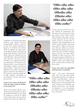 “Olho olho olho
                                                             Olho olho olho
                                                              Olholho olho
                                                              Olhoho olho
                                                             Olho olho olho
                                                              Olho oolho”
                                                            rito dos governos de PT. Por exem-
                                                            plo, redução do desemprego: eles
                                                            procuram uma minúcia para dizer
                                                            que embora nunca tenha existido
                              Legenda Legenda Legenda       tanto emprego como agora a maio-
                                                            ria das vagas que há não é de alto
candidatos, só 28 foram aprovados.                          salário. O que eu costumo dizer é:
Comecei como repórter iniciante,                            pergunte a um desempregado se ele
acompanhando repórter, escreven-                            estaria melhor parado esperando
do meu texto, depois trabalhei na                           algo melhor? Enfim a pessoa pre-
Agencia de Notícias fui repórter,                           cisa sobreviver. Manter o naciona-
chefe de redação da antiga agên-                            lismo mantido pelo partido e suces-
cia de Esporte Express, que hoje em                         sivamente pela presidente Dilama,
dia faz parte do Lance. Fui para TV                         enfim, acho que está muito difícil
Globo, depois de trabalhar na tele-                         trabalhar lá. Mas eu não tive essa
visão Manchete, onde aprendi muito                          experiência porque trabalhei lá en-
sobre televisão. Fui para o jornal                          tre 1994 a 1998. Com o governo do
O Globo e era repórter de bairro.                           PSDB era tudo mais simples, mais
Já profissional, a TV Globo me cha-                         fácil, o objetivo deles era falar bem,
mou para fazer o curso lá dentro de                         não criticar.
reportagem e edição, eu já houvera
sido produtor e editor de texto na                          O que você espera dos princípios
Manchete, mas repórter não. Então,                          editoriais para a sociedade?
depois a emissora, me mandava co-
brir missões no interior, antiga Ser-                       Zarur _ Não espero efetivamente
ra Mar, Friburgo, Teresópolis, eu                           nada. Não creio que haja nenhu-

                                          “Olho olho olho
era professor, com isso, não conse-                         ma guinada editorial no sentido de
gui conciliar.                                              sermos ontologicamente corretos,
                                                            porque é isso que o público quer.
Como você se sentia na Redação?            Olho olho olho   Tomara que eu esteja enganado. Há
Você tem algum relato de mudan-                             muita pressão aos jornalistas que
ças de lá para cá?                          Olholho olho    querem desenvolver seu trabalho
                                                            corretamente e são pressionados
Nunca sofri nenhum tipo de censu-           Olhoho olho     por chefias diretorias a editoriali-
ra direta, mas hoje em dia sei que é                        zar a sua noticia.
muito difícil trabalhar lá, por relato
de colegas por conta de ser difícil
                                           Olho olho olho
extrair algo positivo de uma notícia
negativa que tenha sido algum mé-
                                            Olho oolho”

                                                                               5
 