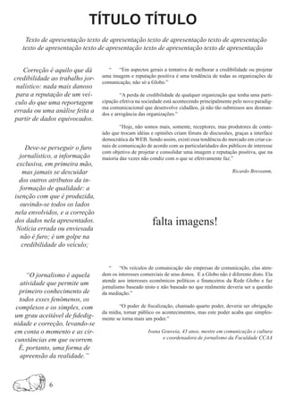 TÍTULO TÍTULO
    Texto de apresentação texto de apresentação texto de apresentação texto de apresentação
   texto de apresentação texto de apresentação texto de apresentação texto de apresentação


    Correção é aquilo que dá       “    “Em aspectos gerais a tentativa de melhorar a credibilidade ou projetar
                                 uma imagem e reputação positiva é uma tendência de todas as organizações de
credibilidade ao trabalho jor-
                                 comunicação, não só a Globo.”
 nalístico: nada mais danoso
 para a reputação de um veí-             “A perda de credibilidade de qualquer organização que tenha uma parti-
 culo do que uma reportagem      cipação efetiva na sociedade está acontecendo principalmente pelo novo paradig-
                                 ma comunicacional que desenvolve cidadãos, já não tão submissos aos desman-
errada ou uma análise feita a    dos e arrogância das organizações.”
partir de dados equivocados.
                                          “Hoje, não somos mais, somente, receptores, mas produtores de conte-
                                 údo que trocam idéias e opiniões criam fóruns de discussões, graças a interface
                                 democrática da WEB. Sendo assim, existi essa tendência do mercado em criar ca-
    Deve-se perseguir o furo     nais de comunicação de acordo com as particularidades dos públicos de interesse
                                 com objetivo de projetar e consolidar uma imagem e reputação positiva, que na
  jornalístico, a informação     maioria das vezes não condiz com o que se efetivamente faz.”
 exclusiva, em primeira mão,
   mas jamais se descuidar                                                                    Ricardo Bressanm,
  dos outros atributos da in-
  formação de qualidade: a
isenção com que é produzida,
  ouvindo-se todos os lados
nela envolvidos, e a correção
dos dados nela apresentados.
 Notícia errada ou enviesada
                                                        falta imagens!
  não é furo; é um golpe na
   credibilidade do veículo;


                                    “    “Os veículos de comunicação são empresas de comunicação, elas aten-
     “O jornalismo é aquela      dem os interesses comerciais de seus donos. E a Globo não é diferente disto. Ela
                                 atende aos interesses econômicos políticos e financeiros da Rede Globo e faz
  atividade que permite um       jornalismo baseado nisto e não baseado no que realmente deveria ser a questão
  primeiro conhecimento de       da mediação.”
  todos esses fenômenos, os
 complexos e os simples, com            “O poder de fiscalização, chamado quarto poder, deveria ser obrigação
                                 da mídia, tornar público os acontecimentos, mas este poder acaba que simples-
um grau aceitável de fidedig-    mente se torna mais um poder.”
nidade e correção, levando-se
em conta o momento e as cir-                          Ivana Gouveia, 43 anos, mestre em comunicação e cultura
cunstâncias em que ocorrem.                                 e coordenadora de jornalismo da Faculdade CCAA
  É, portanto, uma forma de
  apreensão da realidade.”



             6
 