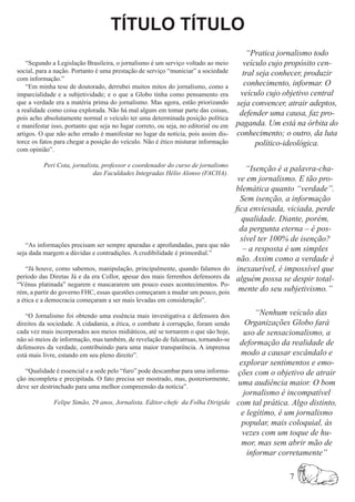 TÍTULO TÍTULO
                                                                                        “Pratica jornalismo todo
    “Segundo a Legislação Brasileira, o jornalismo é um serviço voltado ao meio        veículo cujo propósito cen-
social, para a nação. Portanto é uma prestação de serviço “municiar” a sociedade       tral seja conhecer, produzir
com informação.”
    “Em minha tese de doutorado, derrubei muitos mitos do jornalismo, como a           conhecimento, informar. O
imparcialidade e a subjetividade; e o que a Globo tinha como pensamento era           veículo cujo objetivo central
que a verdade era a matéria prima do jornalismo. Mas agora, estão priorizando        seja convencer, atrair adeptos,
a realidade como coisa explorada. Não há mal algum em tomar parte das coisas,
                                                                                      defender uma causa, faz pro-
pois acho absolutamente normal o veículo ter uma determinada posição política
e manifestar isso, portanto que seja no lugar correto, ou seja, no editorial ou em   paganda. Um está na órbita do
artigos. O que não acho errado é manifestar no lugar da notícia, pois assim dis-     conhecimento; o outro, da luta
torce os fatos para chegar a posição do veículo. Não é ético misturar informação            político-ideológica.
com opinião”.

          Peri Cota, jornalista, professor e coordenador do curso de jornalismo
                             das Faculdades Integradas Hélio Alonso (FACHA).
                                                                                         “Isenção é a palavra-cha-
                                                                                      ve em jornalismo. E tão pro-
                                                                                     blemática quanto “verdade”.
                                                                                       Sem isenção, a informação
                                                                                     fica enviesada, viciada, perde
                                                                                        qualidade. Diante, porém,
                                                                                       da pergunta eterna – é pos-
                                                                                       sível ter 100% de isenção?
   “As informações precisam ser sempre apuradas e aprofundadas, para que não
seja dada margem a dúvidas e contradições. A credibilidade é primordial.”
                                                                                        – a resposta é um simples
                                                                                     não. Assim como a verdade é
    “Já houve, como sabemos, manipulação, principalmente, quando falamos do           inexaurível, é impossível que
período das Diretas Já e da era Collor, apesar dos mais ferrenhos defensores da      alguém possa se despir total-
“Vênus platinada” negarem e mascararem um pouco esses acontecimentos. Po-
rém, a partir do governo FHC, essas questões começaram a mudar um pouco, pois          mente do seu subjetivismo.”
a ética e a democracia começaram a ser mais levadas em consideração”.

   “O Jornalismo foi obtendo uma essência mais investigativa e defensora dos               “Nenhum veículo das
direitos da sociedade. A cidadania, a ética, o combate à corrupção, foram sendo         Organizações Globo fará
cada vez mais incorporados aos meios midiáticos, até se tornarem o que são hoje,       uso de sensacionalismo, a
não só meios de informação, mas também, de revelação de falcatruas, tornando-se
                                                                                      deformação da realidade de
defensores da verdade, contribuindo para uma maior transparência. A imprensa
está mais livre, estando em seu pleno direito”.                                       modo a causar escândalo e
                                                                                      explorar sentimentos e emo-
   “Qualidade é essencial e a sede pelo “furo” pode descambar para uma informa-      ções com o objetivo de atrair
ção incompleta e precipitada. O fato precisa ser mostrado, mas, posteriormente,
deve ser destrinchado para uma melhor compreensão da notícia”.
                                                                                     uma audiência maior. O bom
                                                                                       jornalismo é incompatível
              Felipe Simão, 29 anos, Jornalista. Editor-chefe da Folha Dirigida      com tal prática. Algo distinto,
                                                                                      e legítimo, é um jornalismo
                                                                                       popular, mais coloquial, às
                                                                                       vezes com um toque de hu-
                                                                                       mor, mas sem abrir mão de
                                                                                        informar corretamente”

                                                                                                     7
 
