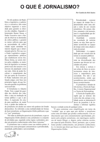 O QUE É JORNALISMO?
                                                                                                 Por Camila dos Reis Santos



    Os três poderes da Repú-                                                                     Periodicidade - consiste
blica, o legislativo, o judiciá-                                                             no espaço de tempo fixo e
rio e o executivo, têm como                                                                  determinado entre uma edi-
objetivo organizar a socie-                                                                  ção e outra de um veículo
dade para garantir os direi-                                                                 jornalístico. Há jornais diá-
tos dos cidadãos. Segundo o                                                                  rios, semanais e até mensais,
historiador Rainer Sousa, o                                                                  mas é a regularidade que de-
Poder Executivo tem a fun-                                                                   fine a periodicidade.
ção de observar as demandas                                                                      Atualidade – consiste
da esfera pública e garantir                                                                 na veiculação de notícias
os meios cabíveis para que                                                                   atuais, ou seja, fatos que te-
as necessidades da coleti-                                                                   nham acontecido no espaço
vidade sejam atendidas no                                                                    de tempo entre uma edição e
interior daquilo que é deter-                                                                outra do jornal.
minado pela lei. Por sua vez,                                                                    Publicidade – é a capaci-
o Poder Legislativo congre-                                                                  dade que um veículo tem de
ga representantes políticos                                                                  tornar os assuntos públicos.
que estabelecem novas leis.                                                                      Universalidade – Con-
Dessa forma, ao serem elei-                                                                  siste na diversificação dos
tos pelos cidadãos, os mem-                                                                  assuntos que devem ser vei-
bros do legislativo se tornam                                                                culados em jornal.
porta-vozes dos anseios e in-                                                                    Em síntese a notícia é
teresses da população como                                                                   um relato de fatos ou acon-
um todo. Além de poder fis-                                                                  tecimentos atuais de inte-
calizar o cumprimento das                                                                    resse e importância para
leis por parte do Executivo.                                                                 sociedade. Ela não é um
O Poder Judiciário tem por                                                                   acontecimento, ainda que
função julgar, com base nos                                                                  assombroso, mas a narração
princípios legais, de que for-                                                               desse acontecimento.
ma uma questão ou problema                                                                       O jornalismo é dotado de
será resolvido.                                                                              três teorias, a Teoria do Espe-
    O Jornalismo é o Quarto                                                                  lho, A teoria Organizacional
Poder. Tem o papel de guar-                                                                  e a Teoria do Newsmaking.
dião dos direitos dos cida-                                                                      A Teoria do Espelho pres-
dãos e atua na mediação de                                                                   supõe que as notícias são
tornar público o que é pú-                                                                   como elas são, porque a rea-
blico. A expressão foi cria-                                                                 lidade assim as determina.O
da para qualificar, de modo                                                                  dever do jornalista é de in-
livre, o poder das mídias ou                                                                 formar e informar significa
do jornalismo em alusão aos outros três poderes do Estado       buscar a verdade acima de qualquer coisa.
democrático. Se referindo a uma multiplicidade de formas            “É para contornar essa simplificação em torno da
de fazer jornalismo, as Organizações Globo publicam o que       “verdade” que se opta aqui por definir o jornalismo
é o “seu” jornalismo:                                           como uma atividade que produz conhecimento. Um co-
    “De todas as definições possíveis de jornalismo, a que as   nhecimento que será constantemente aprofundado, pri-
Organizações Globo adotam é esta: jornalismo é o conjunto       meiro pelo próprio jornalismo, em reportagens analíti-
de atividades que, seguindo certas regras e princípios, pro-    cas de maior fôlego, e, depois, pelas ciências sociais,
duz um primeiro conhecimento sobre fatos e pessoas.”            em especial pela História. Dizer, portanto, que o jorna-
    O jornalismo tem a notícia como sua matéria prima. A        lismo produz conhecimento, um primeiro conhecimen-
notícia tem como principais características a periodicidade,    to, é o mesmo que dizer que busca a verdade dos fatos.”
atualidade, publicidade e universalidade.                       Organizações Globo.


                 8
 