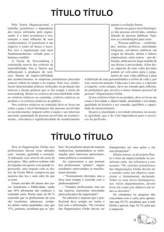 TÍTULO TÍTULO
    Pela Teoria Organizacional, o                                                   quanto a evolução futura.
trabalho jornalístico é dependente                                                      Quanto ao grau e nível hierárqui-
dos meios utilizados pela organi-                                                   co das pessoas envolvidas, estamos
zação. E o fator econômico é exa-                                                   falando de pessoas públicas. Veja-
tamente o mais influente de seus                                                    mos as considerações para estes:
condicionantes. O jornalismo é um                                                       _ “Pessoas públicas – celebrida-
negócio e como tal busca o lucro.                                                   des, artistas, políticos, autoridades
Por isso a organização está mais                                                    religiosas, servidores públicos em
fundamentalmente voltada para o                                                     cargos de direção, atletas e líderes
balanço contábil.                                                                   empresariais, entre outros – por de-
    A Teoria do Newsmaking é                                                        finição, abdicam em larga medida de
constituída através dos critérios de                                                seu direito à privacidade. Além dis-
noticiabilidade. Isto é, fatores que                                                so, aspectos de suas vidas privadas
influenciam a produção de notí-                                                     podem ser relevantes para o julga-
cias. Diante da imprevisibilidade                                                   mento de suas vidas públicas e para
dos acontecimentos, as empresas jornalísticas precisam        a definição de suas personalidades e estilos de vida e, por
colocar ordem no tempo e no espaço. Para isso, estabe-        isso, merecem atenção. Cada caso é um caso, e a decisão
lecem determinadas práticas unificadas na produção das        a respeito, como sempre, deve ser tomada após reflexão,
notícias e dessas práticas que se faz ocupar a teoria do      de preferência que envolva o maior número possível de
newsmaking. Dentre os critérios de noticiabilidade estão      pessoas” Organizações Globo.
os critérios relativos ao conteúdo, critérios relativos ao       Já nos critérios relativos ao produto, deve-se levar em
produto e os critérios relativos ao público.                  conta a brevidade e objetividade; atualidade e novidade;
    Nos critérios relativos ao conteúdo deve-se levar em      qualidade da história a ser contada; equilíbrio e capaci-
conta o grau e nível hierárquico das pessoas envolvidas       dade de entretenimento.
no acontecimento; impacto sobre a nação e seu interesse          Quanto a atualidade e novidade entramos no assun-
nacional; quantidade de pessoas envolvidas no aconteci-       to agilidade, que é de vital importância para o exercí-
mento.; relevância e significatividade do acontecimento       cio da profissão.




                                  TÍTULO TÍTULO
   Para as Organizações Globo seus       bais” do jornalismo atuam de maneira     transparentes em suas ações e em
profissionais devem estar afinados       tendenciosa, manipuladora as infor-      seus propósitos”.
com isenção, agilidade e correção.       mações para interesses particulares,        Dentre outros, os princípios Pau-
A indicação veio através da carta de     como políticos e econômicos.             ta o mito da imparcialidade no jor-
princípios. Mas embora tenham sido           Ao expressarem o que pensam          nalismo carta faz referencia a este
divulgadas em agosto com grande re-      dos profissionais “globais”, alguns      assunto. “Os veículos jornalísticos
percussão, uma enquete com os alu-       estudantes entrevistados se manifes-     das Organizações Globo devem ter
nos da Facha Méier comprovou que         taram dizendo:                           a isenção como um objetivo cons-
maioria não leu e nem sabe do que            - “Tecnicamente eficientes, mas a    ciente e formalmente declarado.
se trata.                                ética nem sempre é exercida com o        Todos os seus níveis hierárquicos,
   Foram ouvidos 60 alunos dos cur-      profissionalismo”.                       nos vários departamentos, devem
sos Jornalismo e Publicidade, sendo          - “Grandes profissionais, mas em     levar em conta este objetivo em to-
que 46% afirmaram não conhecer o         sua maioria, marionetes articuladas      das as decisões”.
conteúdo carta. Porém mais de 60 %       pelos princípios da organização”.           Os estudantes na pesquisa não
concorda que os profissionais da casa        No editorial é imposto que o pro-    concordam com a carta, pois aponta-
são excelentes, talentosos, compe-       fissional deve sempre ser isento e       ram que 83,3% acreditam que a rede
tes dentre outras qualidades, mas que    leal com a informação. “Os veículos      Globo é parcial, logo 16,7% acha que
15%, portanto, acreditam que os “glo-    das Organizações Globo devem ser         é imparcial.


                                                                                                      9
 