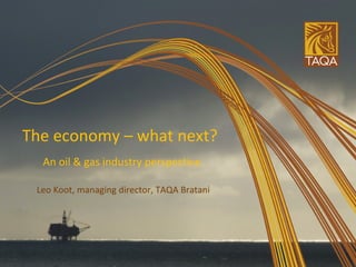 The economy – what next?  An oil & gas industry perspective Leo Koot, managing director, TAQA Bratani 