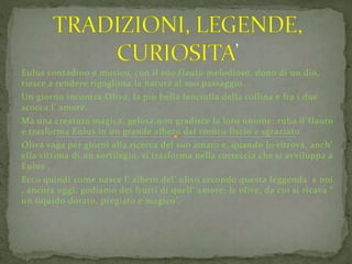 Eulus contadino e musico, con il suo f lauto melodioso, dono di un dio, 
riesce a rendere rigogliosa la natura al suo passaggio. 
Un giorno incontra Oliva, la più bella fanciulla della collina e fra i due 
scocca l’ amore. 
Ma una creatura magica, gelosa,non gradisce la loro unione: ruba il f lauto 
e trasforma Eulus in un grande albero dal tronco liscio e sgraziato. 
Oliva vaga per giorni alla ricerca del suo amato e, quando lo ritrova, anch’ 
ella vittima di un sortilegio, si trasforma nella corteccia che si avviluppa a 
Eulus . 
Ecco quindi come nasce l’ albero del’ ulivo secondo questa leggenda e noi 
, ancora oggi, godiamo dei frutti di quell’ amore: le olive, da cui si ricava “ 
un liquido dorato, pregiato e magico”. 
