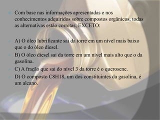  Com base nas informações apresentadas e nos
conhecimentos adquiridos sobre compostos orgânicos, todas
as alternativas estão corretas, EXCETO:
 A) O óleo lubrificante sai da torre em um nível mais baixo
que o do óleo diesel.
 B) O óleo diesel sai da torre em um nível mais alto que o da
gasolina.
 C) A fração que sai do nível 3 da torre é o querosene.
 D) O composto C8H18, um dos constituintes da gasolina, é
um alcano.
 