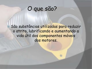 O que são?
 São substâncias utilizadas para reduzir
o atrito, lubrificando e aumentando a
vida útil dos componentes móveis
dos motores.
 
