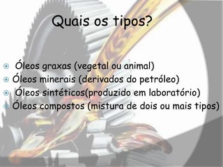 Quais os tipos?
 Óleos graxas (vegetal ou animal)
 Óleos minerais (derivados do petróleo)
 Óleos sintéticos(produzido em laboratório)
 Óleos compostos (mistura de dois ou mais tipos)
 
