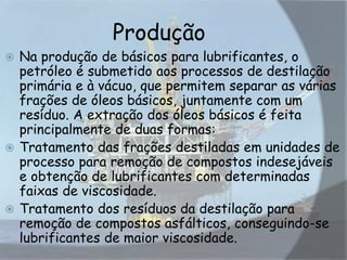 Produção
 Na produção de básicos para lubrificantes, o
petróleo é submetido aos processos de destilação
primária e à vácuo, que permitem separar as várias
frações de óleos básicos, juntamente com um
resíduo. A extração dos óleos básicos é feita
principalmente de duas formas:
 Tratamento das frações destiladas em unidades de
processo para remoção de compostos indesejáveis
e obtenção de lubrificantes com determinadas
faixas de viscosidade.
 Tratamento dos resíduos da destilação para
remoção de compostos asfálticos, conseguindo-se
lubrificantes de maior viscosidade.
 