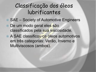 Classificação dos óleos
lubrificantes
 SAE – Society of Automotive Engineers
 De um modo geral eles são
classificados pela sua viscosidade.
 A SAE classificou os óleos automotivos
em três categorias: Verão, Inverno e
Multiviscosos (ambos).
 