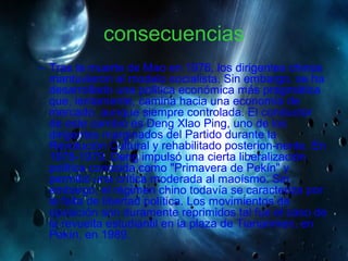 consecuencias
– Tras la muerte de Mao en 1976, los dirigentes chinos
mantuvieron el modelo socialista. Sin embargo, se ha
desarrollado una política económica más pragmática
que, lentamente, camina hacia una economía de
mercado, aunque siempre controlada. El conductor
de este cambio es Deng Xlao Ping, uno de los
dirigentes marginados del Partido durante la
Revolución Cultural y rehabilitado posterion-nente. En
1978-1979, Deng impulsó una cierta liberalización
política conocida como "Primavera de Pekín" y
permitió una crítica moderada al maoísmo. Sin
embargo, el régimen chino todavía se caracteriza por
la falta de libertad política. Los movimientos de
oposición son duramente reprimidos tal fue el caso de
la revuelta estudiantil en la plaza de Tiananmen, en
Pekín, en 1989.
 