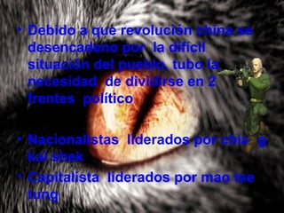 • Debido a que revolución china se
desencadeno por la difícil
situación del pueblo, tubo la
necesidad de dividirse en 2
frentes político
• Nacionalistas liderados por chiang
kai shek
• Capitalista liderados por mao tse
tung
 