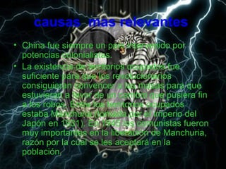 causas mas relevantes
• China fue siempre un país intervenido por
potencias colonialistas.
• La existencia de territorios ocupados fue
suficiente para que los revolucionarios
consiguieran convencer a las masas para que
estuvieran a favor de un cambio que pusiera fin
a los robos. Entre los territorios ocupados
estaba Manchuria (tomada por el imperio del
Japón en 1931). En 1945 los comunistas fueron
muy importantes en la liberación de Manchuria,
razón por la cual se les aceptará en la
población.
 