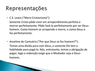 C.S. Lewis (“Mero Cristianismo”): Somente Cristo pôde viver em arrependimento perfeito e morrer perfeitamente. Pôde fazê-lo perfeitamente por ser Deus-homem. Como homem se arrepende e morre, e como Deus o faz perfeitamente. Anselmo de Cantuária (“Por que Deus se fez homem?”): Temos uma dívida para com Deus, e somente Ele tem a habilidade para pagá-la. Nós, entretanto, temos a obrigação de pagar; logo a redenção exige que o Mediador seja o Deus-homem . 