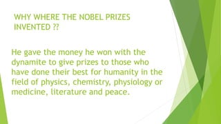 WHY WHERE THE NOBEL PRIZES
INVENTED ??
He gave the money he won with the
dynamite to give prizes to those who
have done their best for humanity in the
field of physics, chemistry, physiology or
medicine, literature and peace.
 