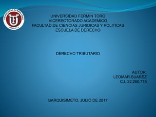 UNIVERSIDAD FERMIN TORO
VICERECTORADO ACADEMICO
FACULTAD DE CIENCIAS JURIDICAS Y POLITICAS
ESCUELA DE DERECHO
DERECHO TRIBUTARIO
AUTOR:
LEOMAR SUAREZ
C.I. 22.260.775
BARQUISIMETO, JULIO DE 2017
 