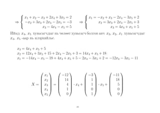 
 x1 + x2 − x3 + 2x4 + 3x5 = 2
⇒ −x2 + 3x3 + 2x4 − 2x5 = −3

x3 − 4x4 − x5 = 5


 x1 = −x2 + x3 − 2x4 − 3x5 + 2
x2 = 3x3 + 2x4 − 2x5 + 3
⇒

x3 = 4x4 + x5 + 5

Иймд x4, x5 хувьсагчдыг нь чөлөөт хувьсагч болгон авч x3, x2, x1 хувьсагчдыг
x4, x5 -аар нь илэрхийлье.
x3 = 4x4 + x5 + 5
x2 = 12x4 + 3x5 + 15 + 2x4 − 2x5 + 3 = 14x4 + x5 + 18
x1 = −14x4 − x5 − 18 + 4x4 + x5 + 5 − 2x4 − 3x5 + 2 = −12x4 − 3x5 − 11
















−11
x1
−3
−12
 18 
 1
 x2   14 





  
 x3  =  4  · x4 +  1  · x5 +  5 
X=  





 0
 x4   1 
 0
0
1
0
x5
10

 