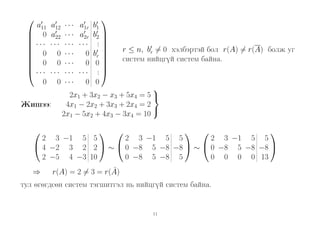 

a11
 0

 ···

 0

 0

 ···
0

a12
a22
···
0
0
···
0

Жишээ:


···
···
···
···
···
···
···

a1r
a2r
···
0
0
···
0



b1
b2 
.
.

br 

0
.
.
0

r ≤ n, br = 0 хэлбэртэй бол r(A) = r(A) болж уг
систем нийцгүй систем байна.


2x1 + 3x2 − x3 + 5x4 = 5 
4x1 − 2x2 + 3x3 + 2x4 = 2

2x1 − 5x2 + 4x3 − 3x4 = 10










2 3 −1 5 5
2 3 −1 5 5
2 3 −1 5 5
 4 −2 3 2 2  ∼  0 −8 5 −8 −8  ∼  0 −8 5 −8 −8 
2 −5 4 −3 10
0 −8 5 −8 5
0 0 0 0 13
⇒

˜
r(A) = 2 = 3 = r(A)

тул өгөгдсөн систем тэгшитгэл нь нийцгүй систем байна.

11

 