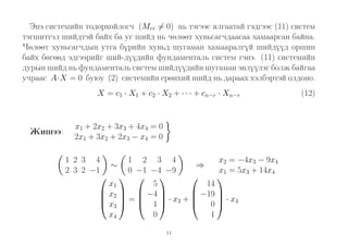 Энэ системийн тодорхойлогч (Mrr = 0) нь тэгээс ялгаатай гэдгээс (11) систем
тэгшитгэл шийдтэй байх ба уг шийд нь чөлөөт хувьсагчдаасаа хамаарсан байна.
Чөлөөт хувьсагчдын утга бүрийн хувьд шугаман хамааралгүй шийдүүд оршин
байх бөгөөд эдгээрийг ший-дүүдийн фундаменталь систем гэнэ. (11) системийн
дурын шийд нь фундаменталь систем шийдүүдийн шугаман эвлүүлэг болж байгаа
учраас A·X = 0 буюу (2) системийн ерөнхий шийд нь дараах хэлбэртэй олдоно.
X = c1 · X1 + c2 · X2 + · · · + cn−r · Xn−r

Жишээ:

x1 + 2x2 + 3x3 + 4x4 = 0
2x1 + 3x2 + 2x3 − x4 = 0
1 2 3 4
1 2 3 4
x2 = −4x3 − 9x4
∼
⇒
2 3 2 −1
0 −1 −4 −9
x1 = 5x3 + 14x4



  
14
5
x1


 x2   −4 
 · x3 +  −19  · x4
 =
 0
 x3   1 
0
1
x4
14

(12)

 
