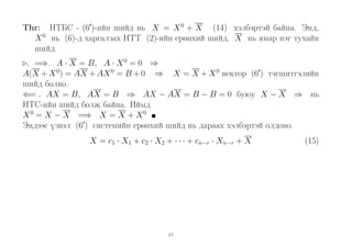 Thr: НТБС - (6 )-ийн шийд нь X = X 0 + X (14) хэлбэртэй байна. Энд,
X 0 нь (6)-д харгалзах НТТ (2)-ийн ерөнхий шийд, X нь ямар нэг тухайн
шийд.
. =⇒. A · X = B, A · X 0 = 0 ⇒
A(X + X 0) = AX + AX 0 = B + 0 ⇒ X = X + X 0 вектор (6 ) тэгшитгэлийн
шийд болно.
⇐= . AX = B, AX = B ⇒ AX − AX = B − B = 0 буюу X − X ⇒ нь
НТС-ийн шийд болж байна. Иймд
X 0 = X − X =⇒ X = X + X 0
Эндээс үзвэл (6 ) системийн ерөнхий шийд нь дараах хэлбэртэй олдоно.
X = c1 · X1 + c2 · X2 + · · · + cn−r · Xn−r + X

15

(15)

 