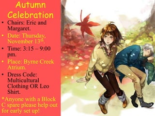 Autumn
Celebration
• Chairs: Eric and
Margaret.
• Date: Thursday,
November 13th.
• Time: 3:15 – 9:00
pm.
• Place: Byrne Creek
Atrium.
• Dress Code:
Multicultural
Clothing OR Leo
Shirt.
*Anyone with a Block
C spare please help out
for early set up!
 