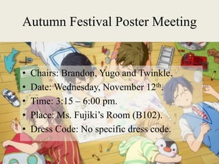 Autumn Festival Poster Meeting
• Chairs: Brandon, Yugo and Twinkle.
• Date: Wednesday, November 12th.
• Time: 3:15 – 6:00 pm.
• Place: Ms. Fujiki’s Room (B102).
• Dress Code: No specific dress code.
 