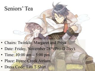 Seniors’ Tea
• Chairs: Twinkle, Margaret and Priya.
• Date: Friday, November 28th (Pro-D Day).
• Time: 10:00 am – 5:00 pm.
• Place: Byrne Creek Atrium.
• Dress Code: Leo T-Shirt.
 