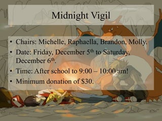 Midnight Vigil
• Chairs: Michelle, Raphaella, Brandon, Molly.
• Date: Friday, December 5th to Saturday,
December 6th.
• Time: After school to 9:00 – 10:00 am!
• Minimum donation of $30.
 